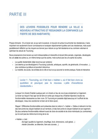14
PARTIE III
DES LEVIERS POSSIBLES POUR RENDRE LA VILLE A
NOUVEAU ATTRACTIVE ET REGAGNER LA CONFIANCE (LA
FIERTE DE SES HABITANTS)
Propos liminaire : Si un levier est, ce qui sert à soulever, à mouvoir et surtout à surmonter les résistances, il sera
important non seulement d’avoir connaissance et analyser objectivement quelles sont ces résistances, mais aussi
parallèlement réfléchir sur les moyens se donner pour réduire ce qui fait résistance et au contraire valoriser et
optimiser les atouts de Tourcoing.
Nous proposerons trois leviers qui sont indissociables et interactifs et doivent être pensés, organisés, développés
les uns avec les autres ou, en même temps que les autres, mais surtout pas les uns après les autres.
- La qualité résidentielle (déjà reconnue par certains)
- Les talents qui se développent à Tourcoing (culturels, artistiques, sportifs, de générosité, d’innovation…),
plus nombreux qu’ailleurs et pourtant méconnus
- La mobilité, les accès, les entrées de la ville et tout ce qui pourrait la rendre pratique, fluide et interactive
Levier 1 : Tourcoing, où il fait bon « habiter », où il fait bon vivre au
quotidien et pourquoi pas le nouveau « pôle d’excellence
résidentielle »
Lorsque l’on choisit d’habiter quelque part, on choisit un lieu de vie et pas simplement un logement.
Le levier sur lequel il faut agir est de faire en sorte que chaque lieu d’habitat réponde à toutes les
fonctionnalités nécessaires au bien vivre. Or Tourcoing en possède déjà beaucoup et il suffirait de les
développer, mieux les coordonner et bien sûr le faire savoir.
Rappel : Différentes fonctionnalités sont présentes dans la notion d’ « habiter ». Celles-ci relèvent à la fois
des liens entre les citoyen-habitant et son territoire, et des liens entre le citoyen-habitant et son logement.
De plus certaines fonctionnalités relèvent aussi de choix de société et de choix individuels (ou contraintes),
qui ne sont pas les même tout le long de la vie.
« Habiter » c’est :
. Se loger (qualité du logement, chauffage, bruit, dimensions, coût global…)
. résider (travailler, se détendre, faire ses courses…)
 