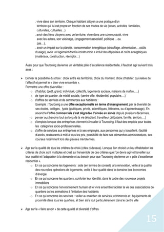 15
. vivre dans son territoire. Chaque habitant citoyen a une pratique d’un
territoire qui lui est propre en fonction de ses modes de vie (loisirs, activités familiales,
culturelles, cultuelles…)
. avoir des liens citoyens avec ce territoire, vivre dans une communauté, vivre
avec les autres, son voisinage, (engagement associatif, politique …ou
pas…),
. avoir un impact sur la planète, consommation énergétique (chauffage, alimentation,…coûts
d’usage), avoir un logement dont la construction a induit des dépenses et coûts énergétiques
(matériaux, construction, réemploi…)
Aussi pour que Tourcoing devienne un véritable pôle d’excellence résidentielle, il faudrait agir suivant trois
axes :
 Donner la possibilité du choix : choix entre les territoires, choix du moment, choix d’habiter, qui relève de
l’affectif et permet le « bien vivre ensemble ».
Permettre une offre diversifiée :
o d’habitat, (petit, grand, individuel, collectifs, logements sociaux, maisons de maître,….)
o de type de quartier, de mixité sociale, (centre ville, résidentiel, populaire,…)
o d’offres de services et de commerces aux habitants :
Exemple : Tourcoing a une offre exceptionnelle en terme d’enseignement, par la diversité de
ses écoles, collèges, lycée (publiques, privés, scientifiques, littéraires, ou d’apprentissage). En
revanche l’offre commerciale s’est dégradée d’année en année depuis plusieurs décennies.
o penser aux besoins tout au long de la vie (étudiant, travailleur célibataire, famille, séniors….)
o d’emplois lorsque des entreprises viennent s’installer à Tourcoing. Il faut des emplois pour toutes
les catégories socio-professionnelles.
o d’offre de services aux entreprises et à ses employés, aux personnes qui y travaillent. (facilité
d’accès, restaurants à midi à tous les prix, possibilité de faire ses démarches administratives, ses
courses notamment lors des pauses méridiennes.
 Agir sur la qualité de tous les critères de choix (cités ci-dessus). Lorsque l’on choisit un lieu d’habitation les
critères de choix sont multiples et c’est sur l’ensemble de ces critères que l’on devra agir et travailler sur
leur qualité et l’adaptation à la demande et au besoin pour que Tourcoing devienne un « pôle d’excellence
résidentiel ».
o En ce qui concerne les logements : aide (en termes de conseil) à la rénovation, veille à la qualité
des nouvelles opérations de logements, veille à leur qualité dans le domaine des économies
d’énergie
o En ce qui concerne les quartiers, conforter leur identité, dans le cadre des nouveaux projets
immobiliers
o En ce qui concerne l’environnement humain et le vivre ensemble faciliter la vie des associations de
quartiers ou les animations à l’initiative des habitants
o En ce qui concerne les services : veiller au maintien de services, commerces et équipements de
proximité dans tous les quartiers, et bien sûrs tout particulièrement dans le centre ville
 Agir sur le « faire savoir » de cette qualité et diversité d’offres
 