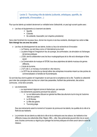 16
Levier 2 : Tourcoing ville de talents (culturels, artistiques, sportifs, de
générosité, d’innovation…)
Pour que les talents qui existent deviennent un véritable levier d’attractivité, on peut agir suivant quatre axes :
 Les lieux et équipements où s’exercent ces talents
 Sportifs
 Culturels
 De solidarité, Associatifs (voir chapitres précédents)
Sans créer forcément de nouveaux lieux, donner les moyens à ces lieux existants, développer leur action et les
faire interagir les uns avec les autres
 Les lieux de développement de ces talents, écoles ou lieux de recherche et d’innovation
o Le Fresnoy, qui est mieux connu à l’international qu’au local
o La plaine Image et l’Imaginarium lieu de synergie, de confrontation, de stimulation et d’échanges
de bonnes pratiques
o L’ESA, dont la collaboration avec les lieux muséographiques de la ville est à développer et faire
savoir
o Le Conservatoire de musique et l’EF2M, tous deux pépinières de talents musicaux de genres
différents,
o L’école de tourisme,
o L’IUT Lille 3, un morceau d’université en ville méconnu
o Le CETI lieu de recherche qui devrait attirer des entreprises innovantes misant sur des poches de
commercialisation à l’échelle de l’Eurométropole.
Ce sont des lieux dont la gestion et l’organisation ne sont pas de la compétence de la ville. Toutefois la collectivité
peut créer des synergies entre ces lieux en créant des passerelles, facilitant des partenariats, des actions
communes, et les faire connaitre.
 Les événements
o au rayonnement régional comme le festival jazz, par exemple
o les événements populaires ponctuant les saisons :
 La nuit détonnante clôturant en général les fêtes des allumoirs tout le long de l’automne
dans les quartiers
 La St Nicolas
 La fête des géants
 Tourcoing plage
Que ces événements soient le moment et l’occasion de promouvoir les talents, les qualités de la ville et la
fierté de ses habitants.
 La promotion de ces talents au-delà de la ville et de la métropole avec les acteurs, les habitants et les
différents niveaux de collectivités (Etat, Région, MEL-, ville). Des partenariats peuvent être mis en avant
avec d’autres communes ou régions pour partager les bonnes pratiques et le faire savoir dans le cadre de
réseaux.
 
