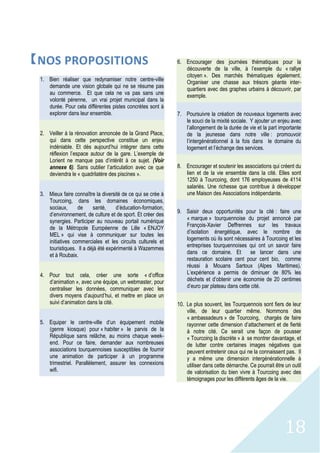 18
【NOS PROPOSITIONS
1. Bien réaliser que redynamiser notre centre-ville
demande une vision globale qui ne se résume pas
au commerce. Et que cela ne va pas sans une
volonté pérenne, un vrai projet municipal dans la
durée. Pour cela différentes pistes concrètes sont à
explorer dans leur ensemble.
2. Veiller à la rénovation annoncée de la Grand Place,
qui dans cette perspective constitue un enjeu
indéniable. Et dès aujourd’hui intégrer dans cette
réflexion l’espace autour de la gare. L’exemple de
Lorient ne manque pas d’intérêt à ce sujet. (Voir
annexe 6). Sans oublier l’articulation avec ce que
deviendra le « quadrilatère des piscines ».
3. Mieux faire connaître la diversité de ce qui se crée à
Tourcoing, dans les domaines économiques,
sociaux, de santé, d’éducation-formation,
d’environnement, de culture et de sport. Et créer des
synergies. Participer au nouveau portail numérique
de la Métropole Européenne de Lille « ENJOY
MEL » qui vise à communiquer sur toutes les
initiatives commerciales et les circuits culturels et
touristiques. Il a déjà été expérimenté à Wazemmes
et à Roubaix.
4. Pour tout cela, créer une sorte « d’office
d’animation », avec une équipe, un webmaster, pour
centraliser les données, communiquer avec les
divers moyens d’aujourd’hui, et mettre en place un
suivi d’animation dans la cité.
5. Equiper le centre-ville d’un équipement mobile
(genre kiosque) pour « habiter » le parvis de la
République sans relâche, au moins chaque week-
end. Pour ce faire, demander aux nombreuses
associations tourquennoises susceptibles de fournir
une animation de participer à un programme
trimestriel. Parallèlement, assurer les connexions
wifi.
6. Encourager des journées thématiques pour la
découverte de la ville, à l’exemple du « rallye
citoyen ». Des marchés thématiques également.
Organiser une chasse aux trésors géante inter-
quartiers avec des graphes urbains à découvrir, par
exemple.
7. Poursuivre la création de nouveaux logements avec
le souci de la mixité sociale. Y ajouter un enjeu avec
l’allongement de la durée de vie et la part importante
de la jeunesse dans notre ville : promouvoir
l’intergénérationnel à la fois dans le domaine du
logement et l’échange des services.
8. Encourager et soutenir les associations qui créent du
lien et de la vie ensemble dans la cité. Elles sont
1250 à Tourcoing, dont 176 employeuses de 4114
salariés. Une richesse que contribue à développer
une Maison des Associations indépendante.
9. Saisir deux opportunités pour la cité : faire une
« marque » tourquennoise du projet annoncé par
François-Xavier Deffrennes sur les travaux
d’isolation énergétique, avec le nombre de
logements où ils sont nécessaires à Tourcoing et les
entreprises tourquennoises qui ont un savoir faire
dans ce domaine. Et se lancer dans une
restauration scolaire cent pour cent bio, comme
réussi à Mouans Sartoux (Alpes Maritimes).
L’expérience a permis de diminuer de 80% les
déchets et d’obtenir une économie de 20 centimes
d’euro par plateau dans cette cité.
10. Le plus souvent, les Tourquennois sont fiers de leur
ville, de leur quartier même. Nommons des
« ambassadeurs » de Tourcoing, chargés de faire
rayonner cette dimension d’attachement et de fierté
à notre cité. Ce serait une façon de pousser
« Tourcoing la discrète » à se montrer davantage, et
de lutter contre certaines images négatives que
peuvent entretenir ceux qui ne la connaissent pas. Il
y a même une dimension intergénérationnelle à
utiliser dans cette démarche. Ce pourrait être un outil
de valorisation du bien vivre à Tourcoing avec des
témoignages pour les différents âges de la vie.
 