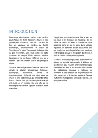 2
INTRODUCTION
Rendre une ville attractive… Ardent projet que l’on
peut chacun être tenté d’aborder à l’aune de ses
propres pôles d’attraction, bien sûr. Le sujet a en
tout cas passionné les membres du Comité
Economique, Environnemental et Social de
Tourcoing, qu’ils soient Tourquennois de longue date
ou plus récemment. Sans doute parce que cette
commune de presque 96000 habitants possède
l’avantage de ne pas laisser indifférent ceux qui y
habitent. Et c’est sûrement l’un de ses principaux
atouts…
Toutefois, il est indispensable d’abord de prendre en
compte la situation géographique, historique,
sociologique, économique, sociale et
environnementale de la cité pour mieux saisir les
enjeux de cette problématique, qui comprend à la fois
le souci d’attirer ceux qui n’y vivent pas et ceux qui
ont décidé de s’y installer. Car une ville qui ne
satisfait pas ses habitants a peu de chance de plaire
aux autres…
Il s’agit dans un premier temps de faire le point sur
les atouts et les faiblesses de Tourcoing. Le fait
même de devoir se poser la question de notre
attractivité porte en soi le signe d’une véritable
inquiétude. Le démarche s’avère douloureuse pour
peu que l’on ne se voile pas la face: nos handicaps
sont tangibles, et vus de loin pèsent des tonnes. Il
suffit de citer les chiffres pour comprendre.
Le CEEST s’est attaché pour cela à rencontrer des
acteurs de territoire tourquennois, à élaborer un
questionnaire pour recueillir différents témoignages,
à entendre des élus et anciens élus tourquennois,
des spécialistes régionaux et nationaux du
commerce et des questions de redynamisation des
villes moyennes, et à chercher auprès de l’agence
d’urbanisme métropolitaine un regard d’experts… de
la capitale nordiste.
 