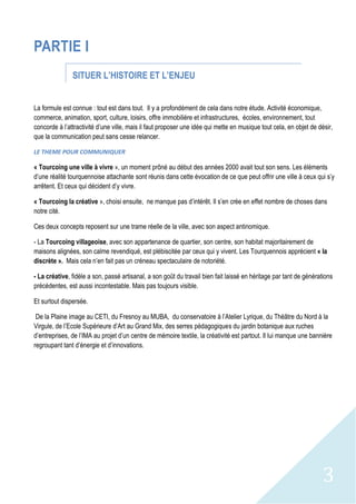3
PARTIE I
SITUER L’HISTOIRE ET L’ENJEU
La formule est connue : tout est dans tout. Il y a profondément de cela dans notre étude. Activité économique,
commerce, animation, sport, culture, loisirs, offre immobilière et infrastructures, écoles, environnement, tout
concorde à l’attractivité d’une ville, mais il faut proposer une idée qui mette en musique tout cela, en objet de désir,
que la communication peut sans cesse relancer.
LE THEME POUR COMMUNIQUER
« Tourcoing une ville à vivre », un moment prôné au début des années 2000 avait tout son sens. Les éléments
d’une réalité tourquennoise attachante sont réunis dans cette évocation de ce que peut offrir une ville à ceux qui s’y
arrêtent. Et ceux qui décident d’y vivre.
« Tourcoing la créative », choisi ensuite, ne manque pas d’intérêt. Il s’en crée en effet nombre de choses dans
notre cité.
Ces deux concepts reposent sur une trame réelle de la ville, avec son aspect antinomique.
- La Tourcoing villageoise, avec son appartenance de quartier, son centre, son habitat majoritairement de
maisons alignées, son calme revendiqué, est plébiscitée par ceux qui y vivent. Les Tourquennois apprécient « la
discrète ». Mais cela n’en fait pas un créneau spectaculaire de notoriété.
- La créative, fidèle a son, passé artisanal, a son goût du travail bien fait laissé en héritage par tant de générations
précédentes, est aussi incontestable. Mais pas toujours visible.
Et surtout dispersée.
De la Plaine image au CETI, du Fresnoy au MUBA, du conservatoire à l’Atelier Lyrique, du Théâtre du Nord à la
Virgule, de l’Ecole Supérieure d’Art au Grand Mix, des serres pédagogiques du jardin botanique aux ruches
d’entreprises, de l’IMA au projet d’un centre de mémoire textile, la créativité est partout. Il lui manque une bannière
regroupant tant d’énergie et d’innovations.
 