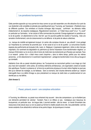 5
Les paradoxes tourquennois
Cette première approche qui nous permet de mieux cerner ce que doit rassembler une ville attractive d'un point de
vue résidentiel a été complétée et précisée plus spécifiquement pour Tourcoing par l'expression d'habitants issus
de différents quartiers. Ces entretiens et d'autres échanges déjà évoqués, confirment les éléments mêlés
d'attachement et de ressentis nostalgiques. Régulièrement reviennent, un "c'était mieux avant" et un "il y avait"
en particulier sur l'animation, le lien social et l'offre commerciale de proximité. Emerge également un paradoxe sur
la vie de quartier. Un attachement à la fois très fort que l'on pourrait qualifier de viscéral à Tourcoing, mais une
sensation d'enfermement, voire de cloisonnement ou de défiance et de perte de valeurs collectives.
Le manque de mobilité est également évoqué. Un centre ville complexe d'accès et peu attractif. L'avis partagé
sur l'importance du commerce de proximité pour le lien social et sur la vie de quartier. La concurrence d'autres
espaces plus performants est évoquée (Lille, Leers, la Belgique). L'expression également, même si elle n'est pas
majoritaire, d'un sentiment de dégradation du patrimoine qui donne l'impression d'une transformation négative. Le
manque d'information sur la vie de la cité et moins de mixité dans les évènements qu'à Roubaix par exemple. Face
à ce ressenti porteur d'un « c'était mieux avant s'exprime », dans le même temps, parfois pour les mêmes
personnes, un fort attachement et le sentiment majoritairement partagé de transformation d'une ville qui bouge et
qui s'embellit.
Habitants d'une ville au passé industriel glorieux, les Tourquennois se raccrochent parfois à une image qui n'est
plus mais dont subsistent entre autres, de nombreux éléments architecturaux, une organisation urbaine et sociale
très spécifiques. Pourtant, la présence et la force de ce patrimoine physique et humain même fragilisé ne peut pas
être qu'un élément de nostalgie, ou de faiblesse. Dans ce domaine, bien d'autres éléments existent qui laissent
interrogatifs face à ce déficit d'image ou plus précisément ce manque de clarté dans un positionnement et une
identité peu ou mal définie.
(Voir Annexe 1)
Passé, présent, avenir : une complexe articulation
A Tourcoing, les références au passé nous entrainent trop souvent dans des comparaisons qui ne facilitent pas
une démarche permettant de valoriser l'existant. Face à ce réflexe un peu nostalgique pour beaucoup de
tourquennois, en particulier ceux de longue date, il pourrait sembler utile de mener un travail d'inventaire des
ressources et des atouts issus ou non du passé qui forment la réalité actuelle de la ville. Ces potentialités sont les
leviers existants d'une attractivité à renforcer et les points d'appui de dynamiques à inverser.
 