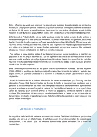 6
La dimension économique
Si les références au passé nous enferment trop souvent dans l'évocation de points négatifs, de regrets et ne
facilitent pas une projection optimiste vers l'avenir, la question économique semble particulièrement révélatrice de
cet état de fait. Là encore, la compréhension du cheminement qui nous amène à la situation actuelle doit être
l'occasion de sortir d'une vision qui pourrait faire porter à notre ville des maux qu'elle concentrerait spécifiquement.
L'effondrement de l'industrie textile est une réalité spécifique à notre ville ou tout au moins à notre territoire, et
reste l'élément majeur de la crise qui nous a bouleversés. Toutefois d'autres réalités, plus générales, structurelles,
touchant l'ensemble des villes moyennes en France s'ajoutent et se combinent à la difficulté. Même si sur ce point
Tourcoing à mieux résisté que d'autres villes, notre cité s'est paupérisée. Les marges budgétaires de la commune
sont faibles et au delà des choix qui peuvent être faits, cette réalité est importante à mesurer. Elle justifierait à
elle seul une réflexion sur l'attractivité afin d'attirer de nouvelles ressources.
Pour expliquer la baisse d'activité globale, Il faut également prendre en compte l'évolution de la répartition des
populations et des flux. Depuis les années 50, il y a une organisation des villes et des activités autour de la voiture
avec une mobilité plus facile qui explique également ces phénomènes. Il existe donc aujourd'hui des centralités
nouvelles et les flux accompagnent ces mouvements. Les populations plus aisées, ne sont plus aussi présentes
dans le cœur des villes moyennes.
Entre l'attractivité pour le milieu rural et les grosses villes qui concentrent les richesses, les villes moyennes
(20000 à 100000 h) possèdent des statistiques plutôt défavorables. Dans l'ensemble, les habitants y sont plus âgés
et plus pauvres, on y constate une baisse de la population et un habitat plus ancien. Ces éléments ne sont pas
négligeables.
Au delà de l'évolution des flux et de leurs effets induits, Ils peuvent aussi expliquer, pour Tourcoing, cette forte
dégradation d'image. Déjà durement touchée par la crise du textile, le mouvement des populations vers la
périphérie et en l'occurrence vers les petites villes limitrophes s'est ajouté à cet effondrement et a probablement
augmenté le contraste en termes d'image et de cadre de vie. Il a probablement favorisé à la fois un regard critique
venant de l'extérieur et un sentiment renforcé à l'interne de dégradation, entretenant morosité et perte de
confiance. Effectivement cela fait beaucoup pour une ville et ses habitants, et il existe un lien probable entre ces
transformations structurelles et la position paradoxale d'attachement à la ville associée à un regard désabusé voire
parfois résigné et nostalgique.
Les freins de la reconversion
On perçoit à ce stade, la difficulté matière de reconversion économique. Des friches industrielles en grand nombre,
couplées, entre autres, à un déficit d'image... Si les friches peuvent être un atout permettant des perspectives de
développement, il est certain que les lourdeurs administratives pèsent terriblement sur la durée des
reconversions.
 