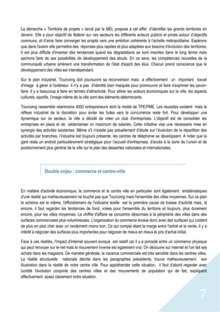 7
La démarche « Territoire de projets » lancé par la MEL propose à cet effet d’identifier les grands territoires en
devenir. Elle a pour objectif de fédérer sur ces secteurs les différents acteurs publics et privés autour d’objectifs
communs, et d’ainsi faire converger les projets vers une ambition cohérente à l’échelle métropolitaine. Espérons
que dans l'avenir elle permettra des réponses plus rapides et plus adaptées aux besoins d'évolution des territoires.
Il est plus difficile d'inverser des tendances quand les dégradations se sont inscrites dans le long terme mais
sachons faire de ses possibilités de développement des atouts. En ce sens, les compétences nouvelles de la
communauté urbaine amènent une transformation de l'état d'esprit des élus. Chacun prend conscience que le
développement des villes est interdépendant.
Sur le plan industriel, Tourcoing doit poursuivre sa reconversion mais a effectivement un important travail
d'image à gérer à l'extérieur. Il n'y a pas d'identité bien marquée pour promouvoir et faire s'exprimer les savoir-
faire. Il y a beaucoup à faire en termes d'attractivité. Pour attirer les acteurs économiques sur la ville, les aspects
culturels, sportifs, l'image même de la ville sont des éléments déterminants.
Tourcoing rassemble néanmoins 4000 entrepreneurs dont la moitié de TPE/PME. Les réussites existent mais le
réflexe industriel de la discrétion pour éviter les fuites vers la concurrence reste fort. Pour développer une
dynamique sur ce secteur, la ville a décidé de créer un club d'entreprises. L'objectif est de consolider les
entreprises en place et de sédentariser un maximum de salariés. Cette initiative vise une nécessaire mise en
synergie des activités existantes. Même s'il n’existe pas actuellement d’étude sur l’évolution de la répartition des
activités par branches, l’industrie est toujours présente, les centres de téléphonie se développent. A noter que la
gare reste un endroit particulièrement stratégique pour l’accueil d'entreprises, d'accès à la zone de l’union et de
positionnement plus général de la ville sur le plan des dessertes nationales et internationales.
Double enjeu : commerce et centre-ville
En matière d'activité économique, le commerce et le centre ville en particulier sont également emblématiques
d'une réalité qui malheureusement ne touche pas que Tourcoing mais l'ensemble des villes moyennes. Sur ce plan
le schéma est le même, l'effondrement de l'industrie textile est la première cause de baisse d'activité mais, là
encore, il faut regarder les tendances de fond, vraies pour l'ensemble du territoire et toujours, plus durement
encore, pour les villes moyennes. Le chiffre d'affaire se concentre désormais à la périphérie des villes dans des
surfaces commerciales plus volumineuses. L'organisation du commerce évolue donc avec des surfaces qui coûtent
de plus en plus cher avec un rendement moins bon. Ce qui compte étant la marge entre l'achat et la vente, il y a
intérêt à négocier des surfaces plus importantes pour négocier de mieux en mieux le prix d'achat initial.
Face à ces réalités, l'impact d'internet souvent évoqué est relatif car il y a porosité entre un commerce physique
qui peut renvoyer sur le net mais le mouvement inverse est également vrai. On découvre sur internet et l'on fait ses
achats dans les magasins. De manière générale, la vacance commerciale est très sensible dans les centres villes.
La réalité structurelle nationale décrite dans les paragraphes précédents, trouve malheureusement son
illustration dans la réalité de notre centre ville. Pour appréhender cette situation, il faut d'abord regarder avec
lucidité l'évolution conjointe des centres villes et des mouvements de population qui de fait, expliquent
effectivement assez clairement notre situation.
 
