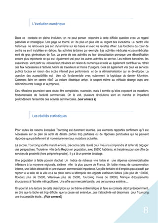 8
L’évolution numérique
Dans ce contexte en pleine évolution, on ne peut penser répondre à cette difficile question avec un regard
passéiste et nostalgique. Une page se tourne, et de plus en plus vite au regard des évolutions. Le centre ville
historique ne retrouvera pas son dynamisme sur les bases et avec les recettes d'hier. Les fonctions du cœur de
centre se sont installées en dehors, les activités tertiaires par exemple. Les activités médicales et paramédicales
sont de gros générateurs de flux. La perte de ces activités ou leur délocalisation provoque une désertification
encore plus importante ce qui est également vrai pour les autres activités de service. Les métiers bancaires, les
assurances vont partir ou réduire leur présence en raison du numérique et cela va également contribuer au retrait
des flux nécessaires à l'activité. Moins de travailleurs et moins d'usagers. Cela est également vrai pour les services
publics locaux en raison des accès internet plus performants et de la dématérialisation qui se développe. La
question des accessibilités est bien sûr fondamentale avec notamment la logistique du dernier kilomètre.
Comment faire en centre ville? La voiture électrique arrive, le rapport même au véhicule change avec une
distinction entre l'usage et la propriété.
Ces réflexions pourraient sans doute être complétées, nuancées, mais il semble qu’elles exposent les mutations
fondamentales de l’activité commerciale. On le voit, plusieurs révolutions sont en marche et impactent
profondément l'ensemble des activités commerciales. (voir annexe 2)
Les réalités statistiques
Pour toutes les raisons évoquées Tourcoing est durement touchée. Les éléments rapportés confirment qu'il est
nécessaire sur ce plan de sortir de débats parfois trop partisans ou de réponses ponctuelles qui ne peuvent
répondre que partiellement et momentanément aux mutations actuelles.
Là encore, Tourcoing souffre mais là encore, précisons cette réalité pour mieux la comprendre et tenter de dégager
des perspectives. Troisième ville de la Région en population, avec 95650 habitants, et treizième pour son offre de
services de proximité (hors périphérie proche). Il y a là un premier décalage.
Une population à faible pouvoir d’achat. Un Indice de richesse vive faible et une dépense commercialisable
inférieure à la moyenne régionale, sixième ville la plus pauvre de France. Un faible niveau de consommation
interne, une faible attractivité et une évasion commerciale importante. Un pôle tertiaire et d’emplois peu attractif par
rapport à la taille de la ville et à sa place dans la Métropole des apports extérieurs faibles (Lille plus de 100000,
Roubaix plus de 35000, Villeneuve plus de 35000, Tourcoing moins de 20000). Manque d’équipements
structurants à l’échelle métropolitaine. Une offre commerciale banale, une concurrence extrême....
On pourrait à la lecture de cette description sur ce thème emblématique et face au contexte décrit précédemment,
se dire que la tâche est trop difficile, que la cause est entendue...que l'attractivité est désormais pour Tourcoing
une inaccessible étoile... (Voir annexe5)
 