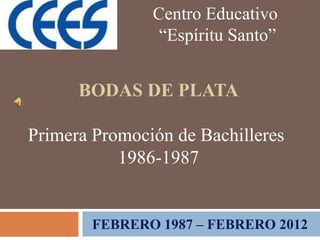 Centro Educativo
                “Espíritu Santo”


      BODAS DE PLATA

Primera Promoción de Bachilleres
           1986-1987


       FEBRERO 1987 – FEBRERO 2012
 