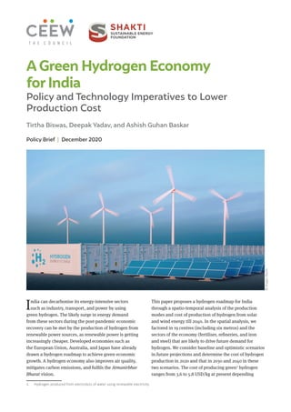 Policy Brief | December 2020
Tirtha Biswas, Deepak Yadav, and Ashish Guhan Baskar
©
Image:
iStock
A Green Hydrogen Economy
forIndia
Policy and Technology Imperatives to Lower
Production Cost
India can decarbonise its energy-intensive sectors
such as industry, transport, and power by using
green hydrogen. The likely surge in energy demand
from these sectors during the post-pandemic economic
recovery can be met by the production of hydrogen from
renewable power sources, as renewable power is getting
increasingly cheaper. Developed economies such as
the European Union, Australia, and Japan have already
drawn a hydrogen roadmap to achieve green economic
growth. A hydrogen economy also improves air quality,
mitigates carbon emissions, and fulfils the Atmanirbhar
Bharat vision.
1. Hydrogen produced from electrolysis of water using renewable electricity.
This paper proposes a hydrogen roadmap for India
through a spatio-temporal analysis of the production
modes and cost of production of hydrogen from solar
and wind energy till 2040. In the spatial analysis, we
factored in 19 centres (including six metros) and the
sectors of the economy (fertiliser, refineries, and iron
and steel) that are likely to drive future demand for
hydrogen. We consider baseline and optimistic scenarios
in future projections and determine the cost of hydrogen
production in 2020 and that in 2030 and 2040 in these
two scenarios. The cost of producing green1
hydrogen
ranges from 3.6 to 5.8 USD/kg at present depending
 