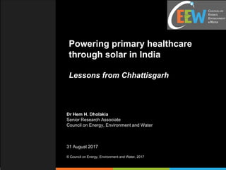 Powering primary healthcare
through solar in India
Lessons from Chhattisgarh
Dr Hem H. Dholakia
Senior Research Associate
Council on Energy, Environment and Water
31 August 2017
© Council on Energy, Environment and Water, 2017
 
