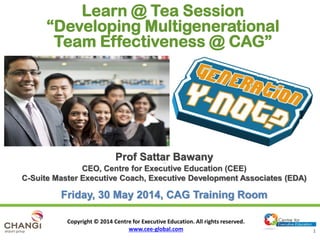 Copyright © 2014 Centre for Executive Education. All rights reserved.
www.cee-global.com 1
Prof Sattar BawanyProf Sattar Bawany
CEO, Centre for Executive Education (CEE)
C-Suite Master Executive Coach, Executive Development Associates (EDA)
Friday, 30 May 2014, CAG Training Room
Learn @ Tea Session
“Developing Multigenerational
Team Effectiveness @ CAG”
 