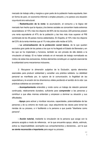 ¡
13
mercado de trabajo orilla y margina a gran parte de la población hasta expulsarla, bien
en forma de paro, en economía informal o empleo precario; y no parece una situación
coyuntural sino estructural.
- Redistribución de la renta: la acumulación, el consumo y la lógica del
mercado han hecho que la riqueza y los bienes sociales se concentren hasta extremos
escandalosos: el 15% más rico dispone del 85% de los recursos; 225 personas poseen
una renta equivalente al 47% de la población y las tres más ricas superan el PIB
combinado de los 48 países menos adelantados. En España, el 10% más rico dispone
del 23% de la renta mientras que el 1% más pobre sólo recibe el 3,6%.
- La universalización de la protección social básica, de la que quedan
excluidos gran parte de los países a los que no ha llegado el Estado de Bienestar y en
los que se ha implantado y funciona, también se ven privada de ella debido a la
vinculación al trabajo. El no haber entrado en el mercado de trabajo normalizado es
motivo de estas tres exclusiones. Ambos elementos constituyen un capítulo esencial de
la solidaridad como mecanismos inclusores.
2. Recuperar la dimensión subjetiva de la Exclusión, aporta elementos
esenciales para producir solidaridad y acreditar una práctica solidaria. La debilidad
personal se manifiesta por, la ruptura de la comunicación, la fragilidad de las
expectativas y la erosión de los dinamismos vitales perdiendo el sentido de la vida. Las
prácticas solidarias se concretan en:
- Acompañamiento entendido y vivido como un trabajo de relación personal
continuada, relativamente duradera, suficiente para comprender a las personas y
contribuir a que ellas mismas entiendan y empiecen a dominar su situación y sus
dificultades.
- Apoyo para activar y movilizar recursos, capacidades, potencialidades de las
personas y de su entorno de modo que, vaya adquiriendo las claves para tomar las
riendas de su proceso, e ir facilitando a la persona a que pueda "diseñarse como
persona".
- Acción tutorial, mediante la vinculación de la persona que acoge con la
persona acogida a modo de referencia, en la que encuentra apoyo, afecto, estímulo,
activa su responsabilidad, acompaña sus comportamientos y decisiones... por la que
se siente reconocida e importante para seguir su proceso.
 