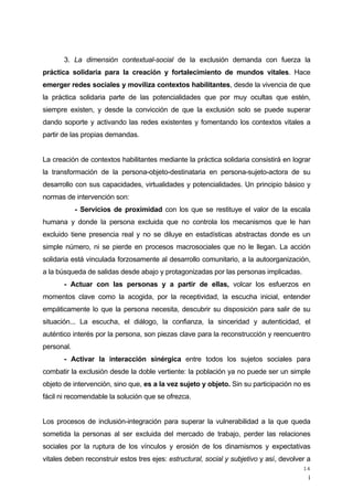 ¡
14
3. La dimensión contextual-social de la exclusión demanda con fuerza la
práctica solidaria para la creación y fortalecimiento de mundos vitales. Hace
emerger redes sociales y moviliza contextos habilitantes, desde la vivencia de que
la práctica solidaria parte de las potencialidades que por muy ocultas que estén,
siempre existen, y desde la convicción de que la exclusión solo se puede superar
dando soporte y activando las redes existentes y fomentando los contextos vitales a
partir de las propias demandas.
La creación de contextos habilitantes mediante la práctica solidaria consistirá en lograr
la transformación de la persona-objeto-destinataria en persona-sujeto-actora de su
desarrollo con sus capacidades, virtualidades y potencialidades. Un principio básico y
normas de intervención son:
- Servicios de proximidad con los que se restituye el valor de la escala
humana y donde la persona excluida que no controla los mecanismos que le han
excluido tiene presencia real y no se diluye en estadísticas abstractas donde es un
simple número, ni se pierde en procesos macrosociales que no le llegan. La acción
solidaria está vinculada forzosamente al desarrollo comunitario, a la autoorganización,
a la búsqueda de salidas desde abajo y protagonizadas por las personas implicadas.
- Actuar con las personas y a partir de ellas, volcar los esfuerzos en
momentos clave como la acogida, por la receptividad, la escucha inicial, entender
empáticamente lo que la persona necesita, descubrir su disposición para salir de su
situación... La escucha, el diálogo, la confianza, la sinceridad y autenticidad, el
auténtico interés por la persona, son piezas clave para la reconstrucción y reencuentro
personal.
- Activar la interacción sinérgica entre todos los sujetos sociales para
combatir la exclusión desde la doble vertiente: la población ya no puede ser un simple
objeto de intervención, sino que, es a la vez sujeto y objeto. Sin su participación no es
fácil ni recomendable la solución que se ofrezca.
Los procesos de inclusión-integración para superar la vulnerabilidad a la que queda
sometida la personas al ser excluida del mercado de trabajo, perder las relaciones
sociales por la ruptura de los vínculos y erosión de los dinamismos y expectativas
vitales deben reconstruir estos tres ejes: estructural, social y subjetivo y así, devolver a
 