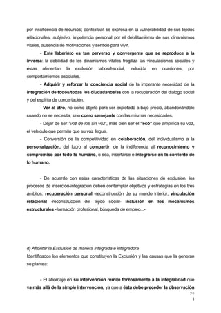 ¡
20
por insuficencia de recursos; contextual, se expresa en la vulnerabilidad de sus tejidos
relacionales; subjetivo, impotencia personal por el debilitamiento de sus dinamismos
vitales, ausencia de motivaciones y sentido para vivir.
- Este laberinto es tan perverso y convergente que se reproduce a la
inversa: la debilidad de los dinamismos vitales fragiliza las vinculaciones sociales y
éstas alimentan la exclusión laboral-social, inducida en ocasiones, por
comportamientos asociales.
- Adquirir y reforzar la conciencia social de la imperante necesidad de la
integración de todos/todas los ciudadanos/as con la recuperación del diálogo social
y del espíritu de concertación.
- Ver al otro, no como objeto para ser explotado a bajo precio, abandonándolo
cuando no se necesita, sino como semejante con las mismas necesidades.
- Dejar de ser "voz de los sin voz", más bien ser el "eco" que amplifica su voz,
el vehículo que permite que su voz llegue.
- Conversión de la competitividad en colaboración, del individualismo a la
personalización, del lucro al compartir, de la indiferencia al reconocimiento y
compromiso por todo lo humano, o sea, insertarse e integrarse en la corriente de
lo humano.
- De acuerdo con estas características de las situaciones de exclusión, los
procesos de inserción-integración deben contemplar objetivos y estrategias en los tres
ámbitos: recuperación personal -reconstrucción de su mundo interior; vinculación
relacional -reconstrucción del tejido social- inclusión en los mecanismos
estructurales -formación profesional, búsqueda de empleo...-
d) Afrontar la Exclusión de manera integrada e integradora
Identificados los elementos que constituyen la Exclusión y las causas que la generan
se plantea:
- El abordaje en su intervención remite forzosamente a la integralidad que
va más allá de la simple intervención, ya que a ésta debe preceder la observación
 