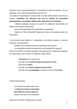 ¡
24
reconocer que se está sobrepasando "la capacidad de carga del planeta" y de sus
habitantes, y que estamos desentendiéndonos del "otro"
La Cumbre de Copenhague ha proporcionado una base sólida sobare la que hay que
construir: intensificar los esfuerzos para que se cambien las prioridades
presupuestarias y se persigan objetivos de erradicación de la Exclusión:
- elaborar estrategias capaces de suprimir los obstáculos estructurales que
impiden a los individuos salir de ella;
- promover la participación de la Sociedad Civil organizada
- Elaborar un Plan de desarrollo integral que incluya y se proponga acabar con
la Exclusión.
Y para terminar esta reflexión e ir aplicándola a los distintos sectores, y continuar
buscando, nos preguntamos:
¿Pertenece a la Sociedad Civil tomar iniciativas en este campo?
¿ Es importante suscitar la emergencia de una Sociedad Civil vigorosa?
El tema no es fácil, la Exclusión se genera más aprisa que los medios para superarla.
Es nuestra tarea, como ha dicho un profeta de nuestro tiempo:
"Es tarde pero es nuestra hora.
Es tarde, pero es todo el tiempo que tenemos a mano,
para hacer el futuro.
Es tarde, pero somos nosotros esa hora tardía.
Es tarde, pero es madrugada si insistimos un poco" (Casaldáliga)
Posteriormente escribe:
"La noche de los pobres está en vela,
y el Dueño de la tierra ha decretado
abrir todos los surcos y graneros
porque el eón del lucro ya ha pasado"
Quizá sea el momento. Pongámonos en marcha.
 