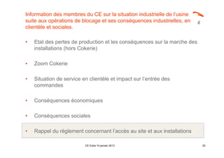 Information des membres du CE sur la situation industrielle de l’usine
suite aux opérations de blocage et ses conséquences industrielles, en
clientèle et sociales.

•   Etat des pertes de production et les conséquences sur la marche des
    installations (hors Cokerie)

•   Zoom Cokerie

•   Situation de service en clientèle et impact sur l’entrée des
    commandes

•   Conséquences économiques

•   Conséquences sociales

•   Rappel du règlement concernant l’accès au site et aux installations

                          CE Extra 14 janvier 2013                        20
 