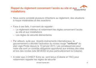 Rappel du règlement concernant l’accès au site et aux
installations

• Nous avons constaté plusieurs infractions au règlement, des situations
  à risque intolérables et des exactions

• Face à ces faits, il convient de rappeler :
  – Le règlement intérieur et notamment les règles concernant l’accès
    au site et aux installations
  – Les règles de sécurité élémentaires

• Par ailleurs, suite aux récents évènements internationaux, le
  gouvernement a décrété l'activation du niveau rouge "renforcé" du
  plan vigie Pirate depuis le 13 janvier 2013. Les conséquences pour
  notre site sont un contrôle obligatoire approfondi aux entrées des sites
  et lors des rondes (site SEVESO et plus particulièrement la Cokerie).

• A noter que 2 CHSCT Extra se sont tenus (Cokerie et TAC) pour
  notamment rappeler les règles de sécurité
                         CE Extra 14 janvier 2013                            21
 