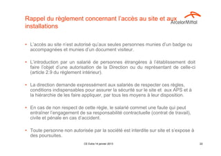 Rappel du règlement concernant l’accès au site et aux
installations

• L’accès au site n’est autorisé qu’aux seules personnes munies d’un badge ou
  accompagnées et munies d’un document visiteur.

• L’introduction par un salarié de personnes étrangères à l’établissement doit
  faire l’objet d’une autorisation de la Direction ou du représentant de celle-ci
  (article 2.9 du règlement intérieur).

• La direction demande expressément aux salariés de respecter ces règles,
  conditions indispensables pour assurer la sécurité sur le site et aux APS et à
  la hiérarchie de les faire appliquer, par tous les moyens à leur disposition.

• En cas de non respect de cette règle, le salarié commet une faute qui peut
  entraîner l’engagement de sa responsabilité contractuelle (contrat de travail),
  civile et pénale en cas d’accident.

• Toute personne non autorisée par la société est interdite sur site et s’expose à
  des poursuites.
                            CE Extra 14 janvier 2013                                 22
 
