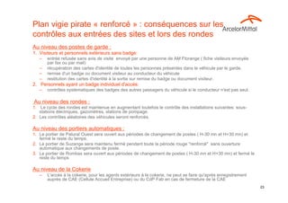 Plan vigie pirate « renforcé » : conséquences sur les
contrôles aux entrées des sites et lors des rondes
Au niveau des postes de garde :
1. Visiteurs et personnels extérieurs sans badge:
   –   entrée refusée sans avis de visite envoyé par une personne de AM Florange ( fiche visiteurs envoyée
       par fax ou par mail)
   –   récupération des cartes d'identité de toutes les personnes présentes dans le véhicule par le garde.
   –   remise d'un badge ou document visiteur au conducteur du véhicule
   –   restitution des cartes d'identité à la sortie sur remise du badge ou document visiteur.
2. Personnels ayant un badge individuel d'accès:
   –   contrôles systématiques des badges des autres passagers du véhicule si le conducteur n'est pas seul.

Au niveau des rondes :
1. Le cycle des rondes est maintenue en augmentant toutefois le contrôle des installations suivantes: sous-
   stations électriques, gazomètres, stations de pompage.
2. Les contrôles aléatoires des véhicules seront renforcés.

Au niveau des portiers automatiques :
1. Le portier de Patural Ouest sera ouvert aux périodes de changement de postes ( H-30 mn et H+30 mn) et
   fermé le reste du temps.
2. Le portier de Suzange sera maintenu fermé pendant toute la période rouge "renforcé" sans ouverture
   automatique aux changements de poste.
3. Le portier de Rombas sera ouvert aux périodes de changement de postes ( H-30 mn et H+30 mn) et fermé le
   reste du temps

Au niveau de la Cokerie
   –   L'accès à la cokerie, pour les agents extérieurs à la cokerie, ne peut se faire qu'après enregistrement
       auprès de CAE (Cellule Accueil Entreprise) ou du CdP Fab en cas de fermeture de la CAE
                                       CE Extra 14 janvier 2013                                                  23
 