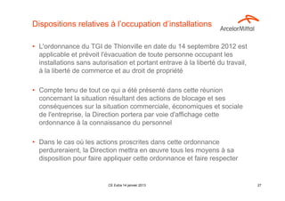 Dispositions relatives à l’occupation d’installations

• L'ordonnance du TGI de Thionville en date du 14 septembre 2012 est
  applicable et prévoit l'évacuation de toute personne occupant les
  installations sans autorisation et portant entrave à la liberté du travail,
  à la liberté de commerce et au droit de propriété

• Compte tenu de tout ce qui a été présenté dans cette réunion
  concernant la situation résultant des actions de blocage et ses
  conséquences sur la situation commerciale, économiques et sociale
  de l'entreprise, la Direction portera par voie d'affichage cette
  ordonnance à la connaissance du personnel

• Dans le cas où les actions proscrites dans cette ordonnance
  perdureraient, la Direction mettra en œuvre tous les moyens à sa
  disposition pour faire appliquer cette ordonnance et faire respecter


                           CE Extra 14 janvier 2013                             27
 