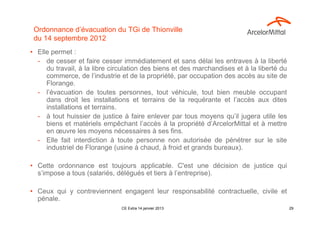 Ordonnance d’évacuation du TGi de Thionville
 du 14 septembre 2012
• Elle permet :
  - de cesser et faire cesser immédiatement et sans délai les entraves à la liberté
     du travail, à la libre circulation des biens et des marchandises et à la liberté du
     commerce, de l’industrie et de la propriété, par occupation des accès au site de
     Florange.
  - l’évacuation de toutes personnes, tout véhicule, tout bien meuble occupant
     dans droit les installations et terrains de la requérante et l’accès aux dites
     installations et terrains.
  - à tout huissier de justice à faire enlever par tous moyens qu’il jugera utile les
     biens et matériels empêchant l’accès à la propriété d’ArcelorMittal et à mettre
     en œuvre les moyens nécessaires à ses fins.
  - Elle fait interdiction à toute personne non autorisée de pénétrer sur le site
     industriel de Florange (usine à chaud, à froid et grands bureaux).

• Cette ordonnance est toujours applicable. C'est une décision de justice qui
  s’impose a tous (salariés, délégués et tiers à l’entreprise).

• Ceux qui y contreviennent engagent leur responsabilité contractuelle, civile et
  pénale.
                               CE Extra 14 janvier 2013                                    29
 