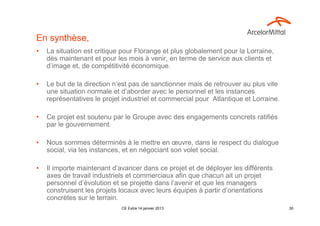 En synthèse,
•   La situation est critique pour Florange et plus globalement pour la Lorraine,
    dès maintenant et pour les mois à venir, en terme de service aux clients et
    d’image et, de compétitivité économique.

•   Le but de la direction n’est pas de sanctionner mais de retrouver au plus vite
    une situation normale et d’aborder avec le personnel et les instances
    représentatives le projet industriel et commercial pour Atlantique et Lorraine.

•   Ce projet est soutenu par le Groupe avec des engagements concrets ratifiés
    par le gouvernement.

•   Nous sommes déterminés à le mettre en œuvre, dans le respect du dialogue
    social, via les instances, et en négociant son volet social.

•   Il importe maintenant d’avancer dans ce projet et de déployer les différents
    axes de travail industriels et commerciaux afin que chacun ait un projet
    personnel d’évolution et se projette dans l’avenir et que les managers
    construisent les projets locaux avec leurs équipes à partir d’orientations
    concrètes sur le terrain.
                             CE Extra 14 janvier 2013                                 30
 