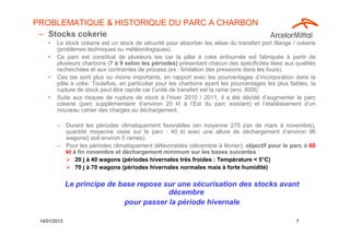PROBLEMATIQUE & HISTORIQUE DU PARC A CHARBON
 – Stocks cokerie
    •   Le stock cokerie est un stock de sécurité pour absorber les aléas du transfert port Illange / cokerie
        (problèmes techniques ou météorologiques).
    •   Ce parc est constitué de plusieurs tas car la pâte à coke enfournée est fabriquée à partir de
        plusieurs charbons (7 à 9 selon les périodes) présentant chacun des spécificités liées aux qualités
        recherchées et aux contraintes de process (ex : limitation des pressions dans les fours).
    •   Ces tas sont plus ou moins importants, en rapport avec les pourcentages d’incorporation dans la
        pâte à coke. Toutefois, en particulier pour les charbons ayant les pourcentages les plus faibles, la
        rupture de stock peut être rapide car l’unité de transfert est la rame (env. 600t)
    •   Suite aux risques de rupture de stock à l’hiver 2010 / 2011, il a été décidé d’augmenter le parc
        cokerie (parc supplémentaire d’environ 20 kt à l’Est du parc existant) et l’établissement d’un
        nouveau cahier des charges au déchargement.

        – Durant les périodes climatiquement favorables (en moyenne 275 j/an de mars à novembre),
          quantité moyenne visée sur le parc : 40 kt avec une allure de déchargement d’environ 96
          wagons/j soit environ 5 rames).
        – Pour les périodes climatiquement défavorables (décembre à février), objectif pour le parc à 60
          kt à fin novembre et déchargement minimum sur les bases suivantes :
                                                                                    °
              20 j à 40 wagons (périodes hivernales très froides : Température < 5°C)
              70 j à 70 wagons (périodes hivernales normales mais à forte humidité)

              Le principe de base repose sur une sécurisation des stocks avant
                                          décembre
                              pour passer la période hivernale

 14/01/2013                                                                                          7
 