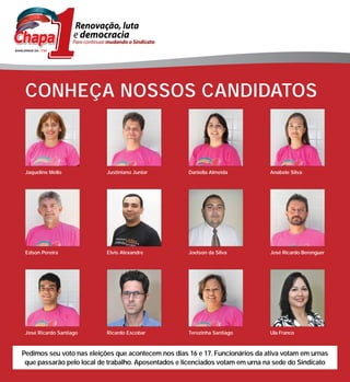 CONHEÇA NOSSOS CANDIDATOS



 Jaqueline Mello           Justiniano Junior         Daniella Almeida          Anabele Silva




 Edson Pereira             Elvis Alexandre           Joelson da Silva          José Ricardo Berenguer




 José Ricardo Santiago     Ricardo Escobar           Terezinha Santiago        Ula Franco



Pedimos seu voto nas eleições que acontecem nos dias 16 e 17. Funcionários da ativa votam em urnas
 que passarão pelo local de trabalho. Aposentados e licenciados votam em urna na sede do Sindicato
 