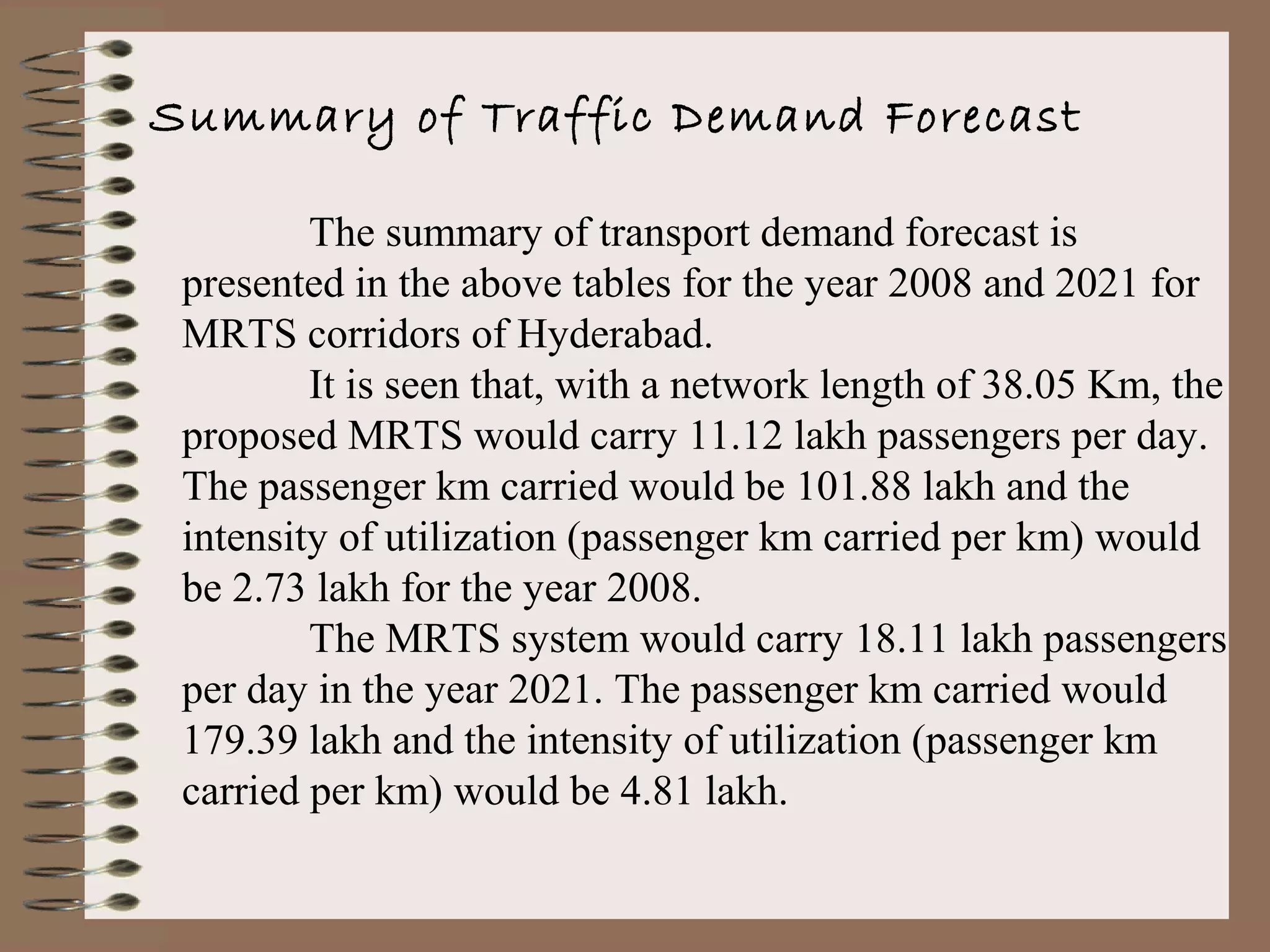 Summary of Traffic Demand Forecast

         The summary of transport demand forecast is
 presented in the above tables for the year 2008 and 2021 for
 MRTS corridors of Hyderabad.
         It is seen that, with a network length of 38.05 Km, the
 proposed MRTS would carry 11.12 lakh passengers per day.
 The passenger km carried would be 101.88 lakh and the
 intensity of utilization (passenger km carried per km) would
 be 2.73 lakh for the year 2008.
         The MRTS system would carry 18.11 lakh passengers
 per day in the year 2021. The passenger km carried would
 179.39 lakh and the intensity of utilization (passenger km
 carried per km) would be 4.81 lakh.
 