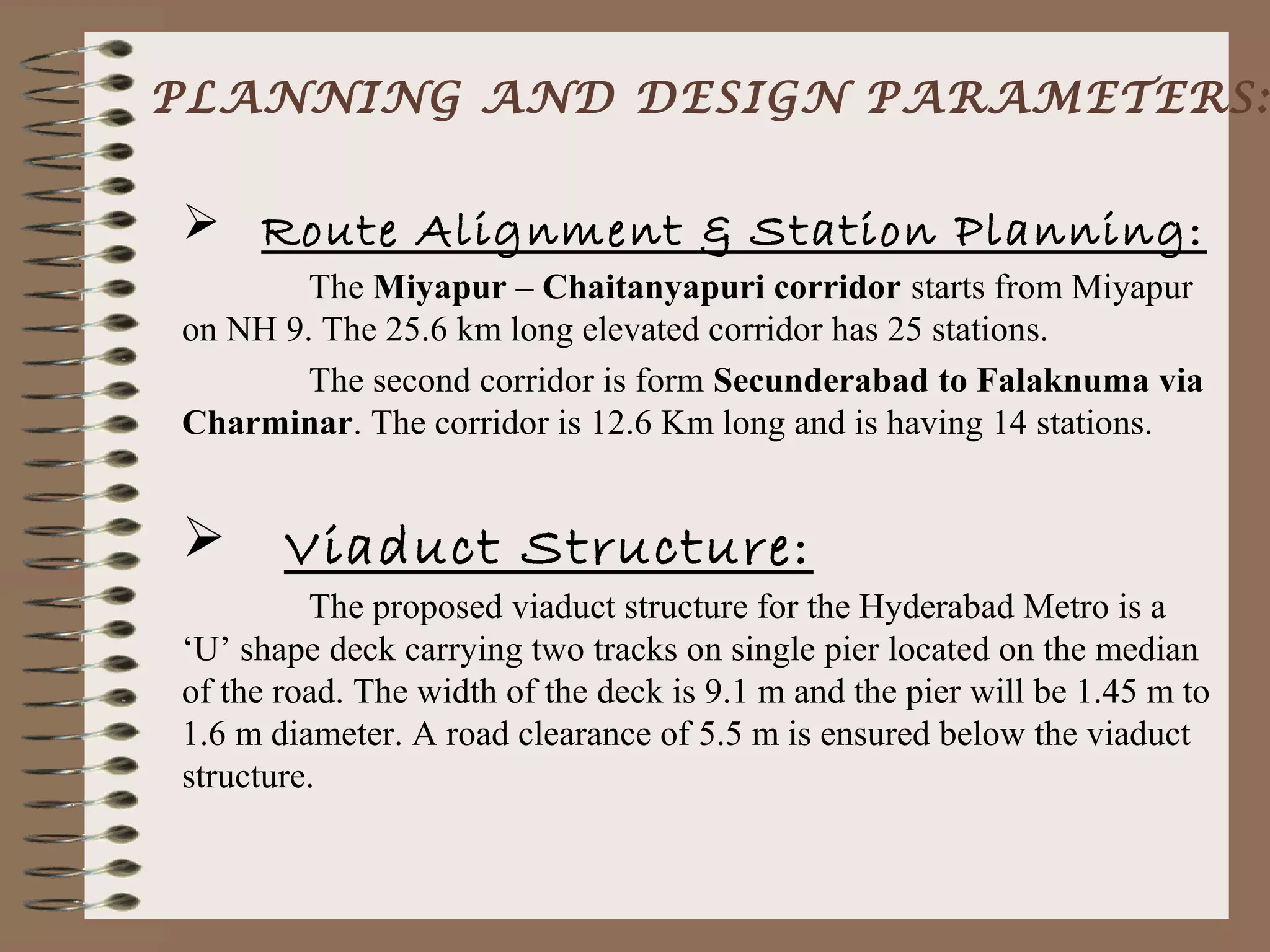 PLANNING AND DESIGN PARAMETERS:


 Route Alignment & Station Planning:
        The Miyapur – Chaitanyapuri corridor starts from Miyapur
on NH 9. The 25.6 km long elevated corridor has 25 stations.
        The second corridor is form Secunderabad to Falaknuma via
Charminar. The corridor is 12.6 Km long and is having 14 stations.


      Viaduct Structure:
         The proposed viaduct structure for the Hyderabad Metro is a
‘U’ shape deck carrying two tracks on single pier located on the median
of the road. The width of the deck is 9.1 m and the pier will be 1.45 m to
1.6 m diameter. A road clearance of 5.5 m is ensured below the viaduct
structure.
 