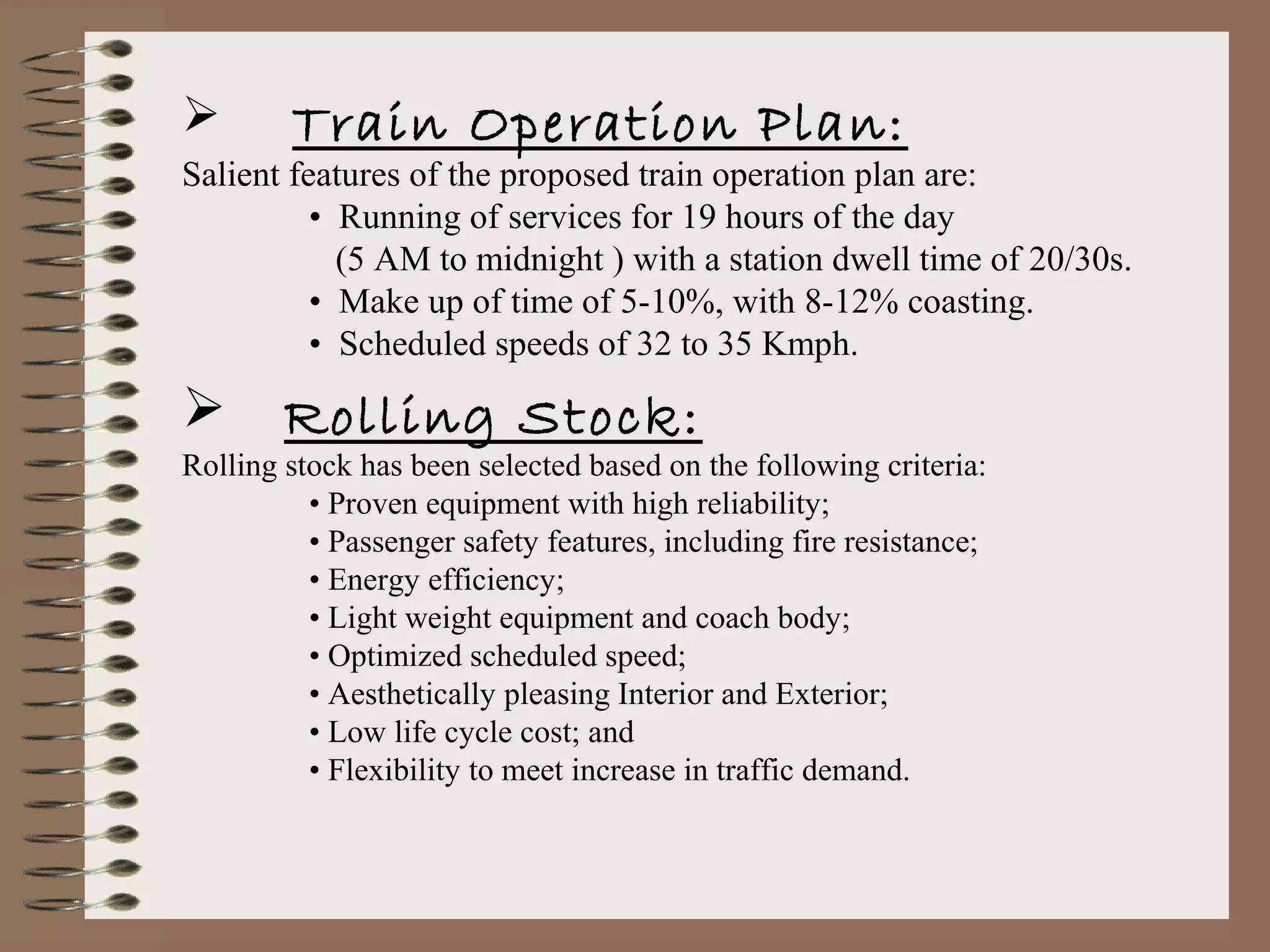        Train Operation Plan:
Salient features of the proposed train operation plan are:
          • Running of services for 19 hours of the day
            (5 AM to midnight ) with a station dwell time of 20/30s.
          • Make up of time of 5-10%, with 8-12% coasting.
          • Scheduled speeds of 32 to 35 Kmph.

       Rolling Stock:
Rolling stock has been selected based on the following criteria:
          • Proven equipment with high reliability;
          • Passenger safety features, including fire resistance;
          • Energy efficiency;
          • Light weight equipment and coach body;
          • Optimized scheduled speed;
          • Aesthetically pleasing Interior and Exterior;
          • Low life cycle cost; and
          • Flexibility to meet increase in traffic demand.
 