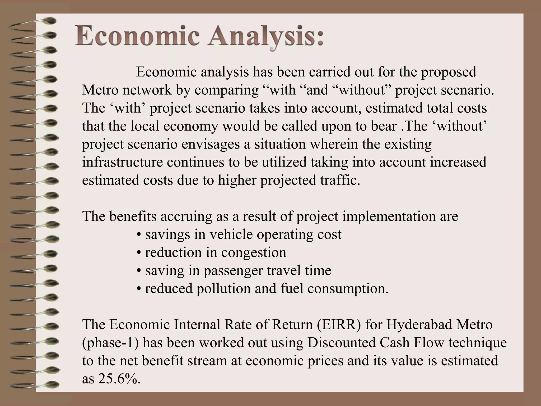 Economic analysis has been carried out for the proposed
Metro network by comparing “with “and “without” project scenario.
The ‘with’ project scenario takes into account, estimated total costs
that the local economy would be called upon to bear .The ‘without’
project scenario envisages a situation wherein the existing
infrastructure continues to be utilized taking into account increased
estimated costs due to higher projected traffic.

The benefits accruing as a result of project implementation are
        • savings in vehicle operating cost
        • reduction in congestion
        • saving in passenger travel time
        • reduced pollution and fuel consumption.

The Economic Internal Rate of Return (EIRR) for Hyderabad Metro
(phase-1) has been worked out using Discounted Cash Flow technique
to the net benefit stream at economic prices and its value is estimated
as 25.6%.
 