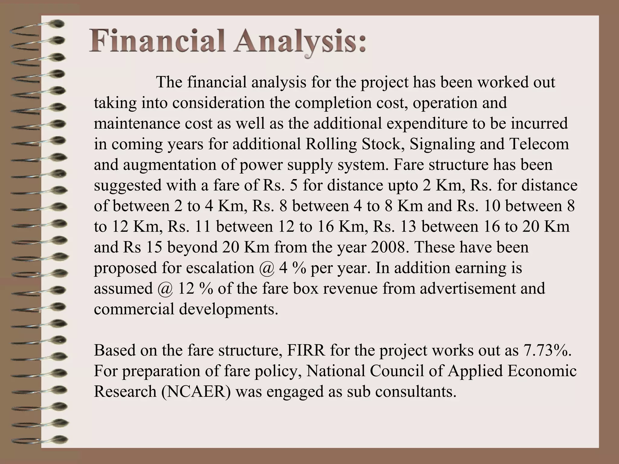 The financial analysis for the project has been worked out
taking into consideration the completion cost, operation and
maintenance cost as well as the additional expenditure to be incurred
in coming years for additional Rolling Stock, Signaling and Telecom
and augmentation of power supply system. Fare structure has been
suggested with a fare of Rs. 5 for distance upto 2 Km, Rs. for distance
of between 2 to 4 Km, Rs. 8 between 4 to 8 Km and Rs. 10 between 8
to 12 Km, Rs. 11 between 12 to 16 Km, Rs. 13 between 16 to 20 Km
and Rs 15 beyond 20 Km from the year 2008. These have been
proposed for escalation @ 4 % per year. In addition earning is
assumed @ 12 % of the fare box revenue from advertisement and
commercial developments.

Based on the fare structure, FIRR for the project works out as 7.73%.
For preparation of fare policy, National Council of Applied Economic
Research (NCAER) was engaged as sub consultants.
 