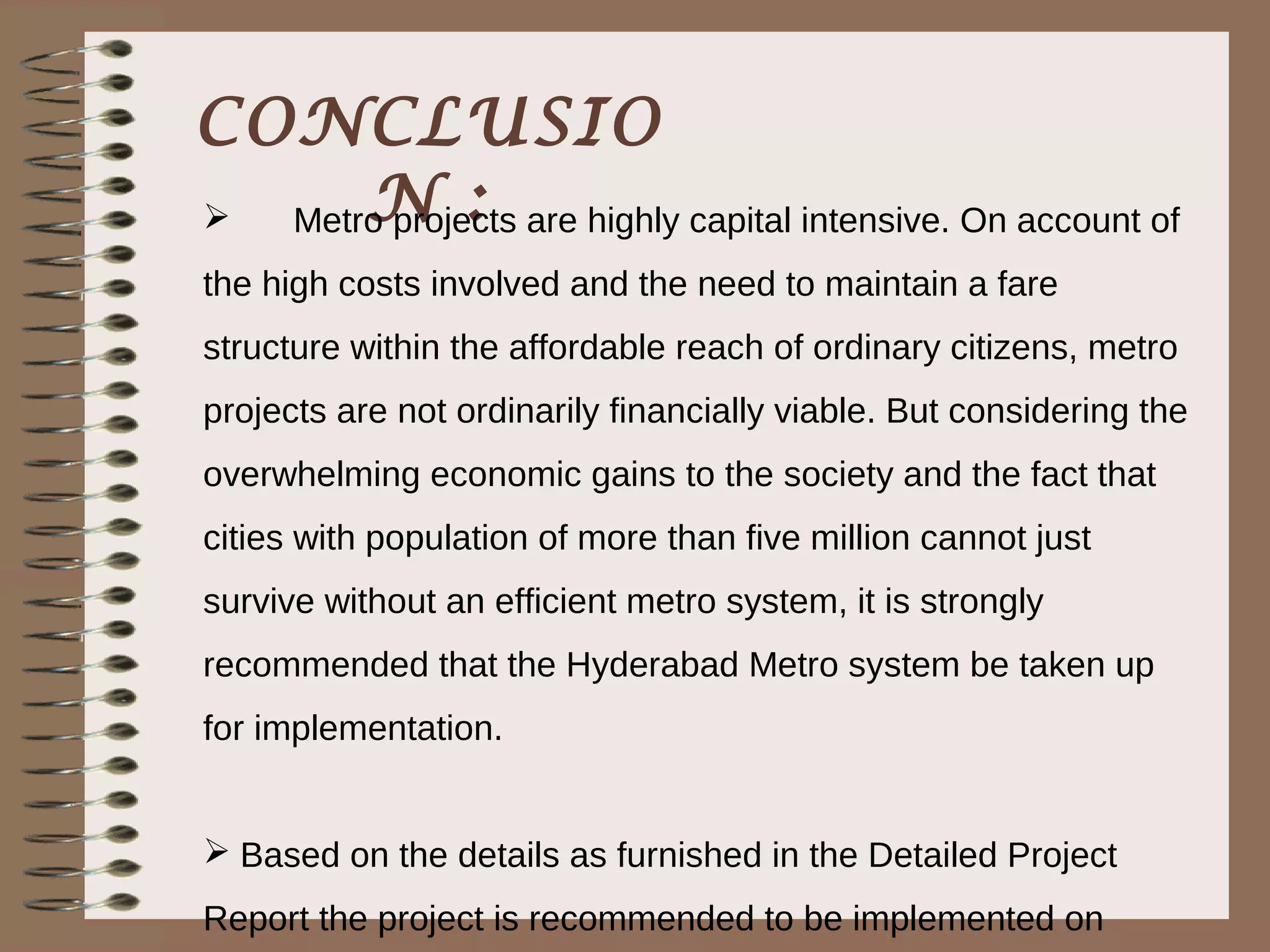 CONCLUSIO
     N :
  Metro projects are highly capital intensive. On account of
the high costs involved and the need to maintain a fare
structure within the affordable reach of ordinary citizens, metro
projects are not ordinarily financially viable. But considering the
overwhelming economic gains to the society and the fact that
cities with population of more than five million cannot just
survive without an efficient metro system, it is strongly
recommended that the Hyderabad Metro system be taken up
for implementation.


 Based on the details as furnished in the Detailed Project
Report the project is recommended to be implemented on
 