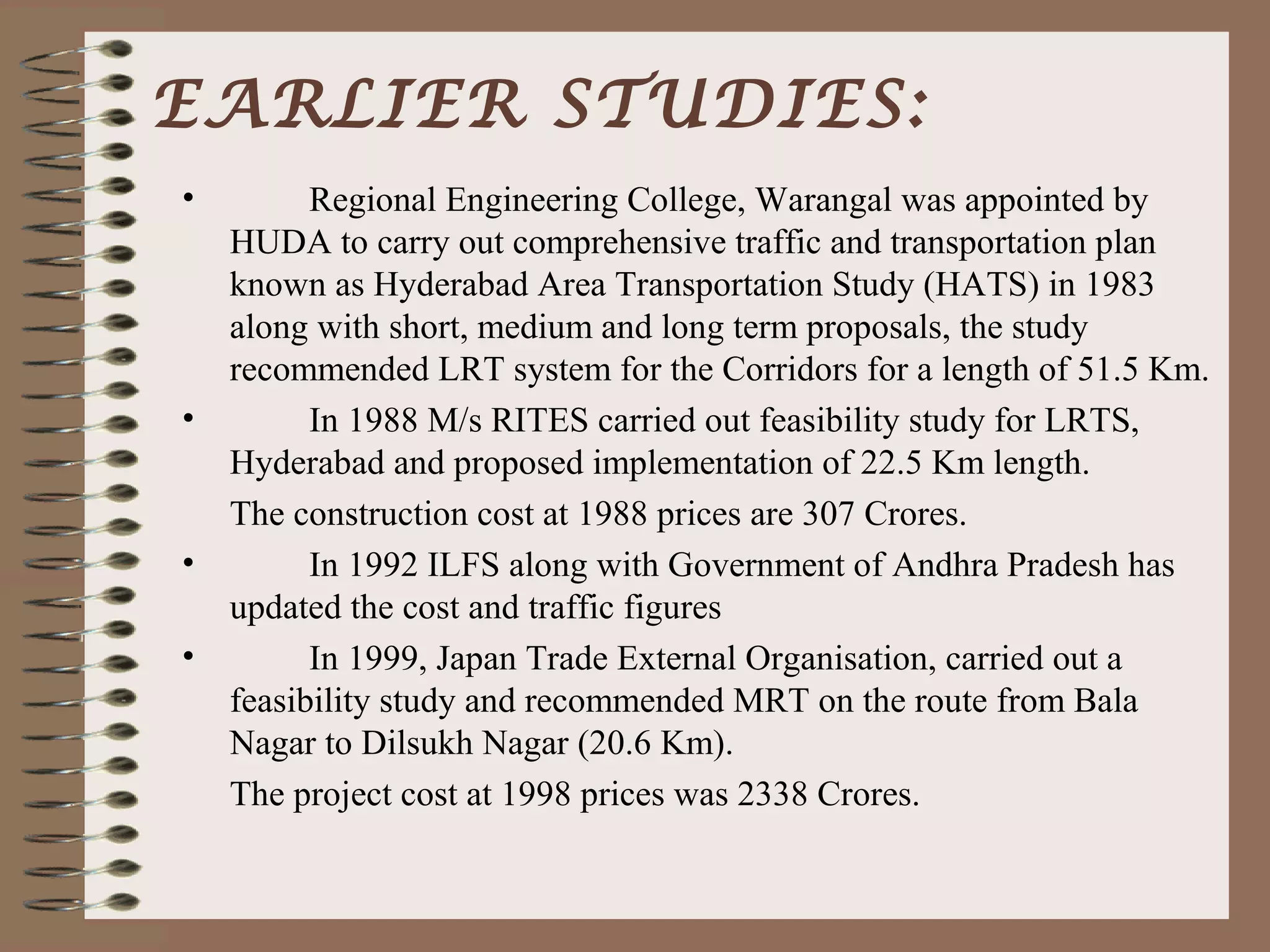 EARLIER STUDIES:
•       Regional Engineering College, Warangal was appointed by
  HUDA to carry out comprehensive traffic and transportation plan
  known as Hyderabad Area Transportation Study (HATS) in 1983
  along with short, medium and long term proposals, the study
  recommended LRT system for the Corridors for a length of 51.5 Km.
•       In 1988 M/s RITES carried out feasibility study for LRTS,
  Hyderabad and proposed implementation of 22.5 Km length.
  The construction cost at 1988 prices are 307 Crores.
•       In 1992 ILFS along with Government of Andhra Pradesh has
  updated the cost and traffic figures
•       In 1999, Japan Trade External Organisation, carried out a
  feasibility study and recommended MRT on the route from Bala
  Nagar to Dilsukh Nagar (20.6 Km).
  The project cost at 1998 prices was 2338 Crores.
 