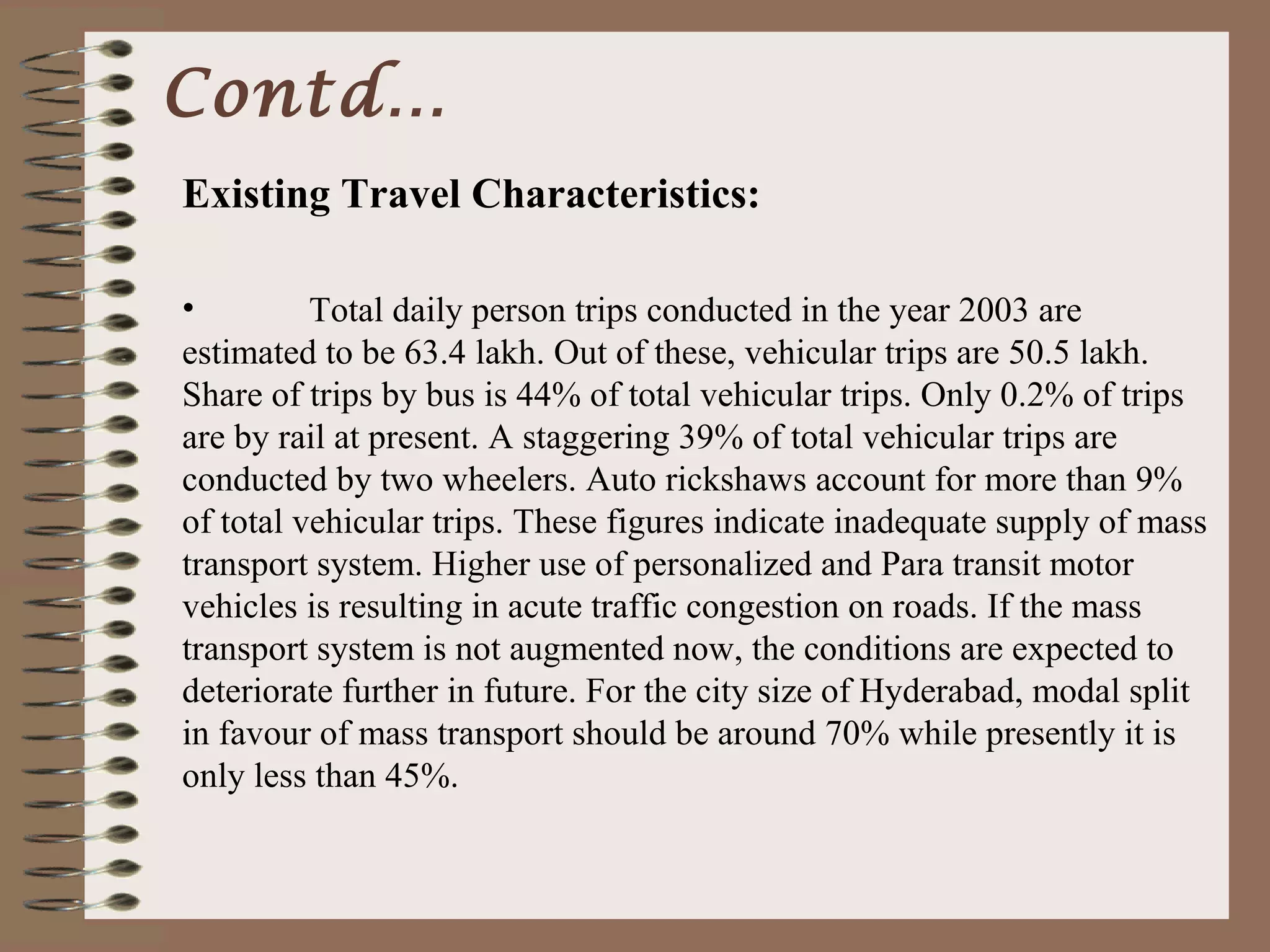 Contd…
Existing Travel Characteristics:

•         Total daily person trips conducted in the year 2003 are
estimated to be 63.4 lakh. Out of these, vehicular trips are 50.5 lakh.
Share of trips by bus is 44% of total vehicular trips. Only 0.2% of trips
are by rail at present. A staggering 39% of total vehicular trips are
conducted by two wheelers. Auto rickshaws account for more than 9%
of total vehicular trips. These figures indicate inadequate supply of mass
transport system. Higher use of personalized and Para transit motor
vehicles is resulting in acute traffic congestion on roads. If the mass
transport system is not augmented now, the conditions are expected to
deteriorate further in future. For the city size of Hyderabad, modal split
in favour of mass transport should be around 70% while presently it is
only less than 45%.
 