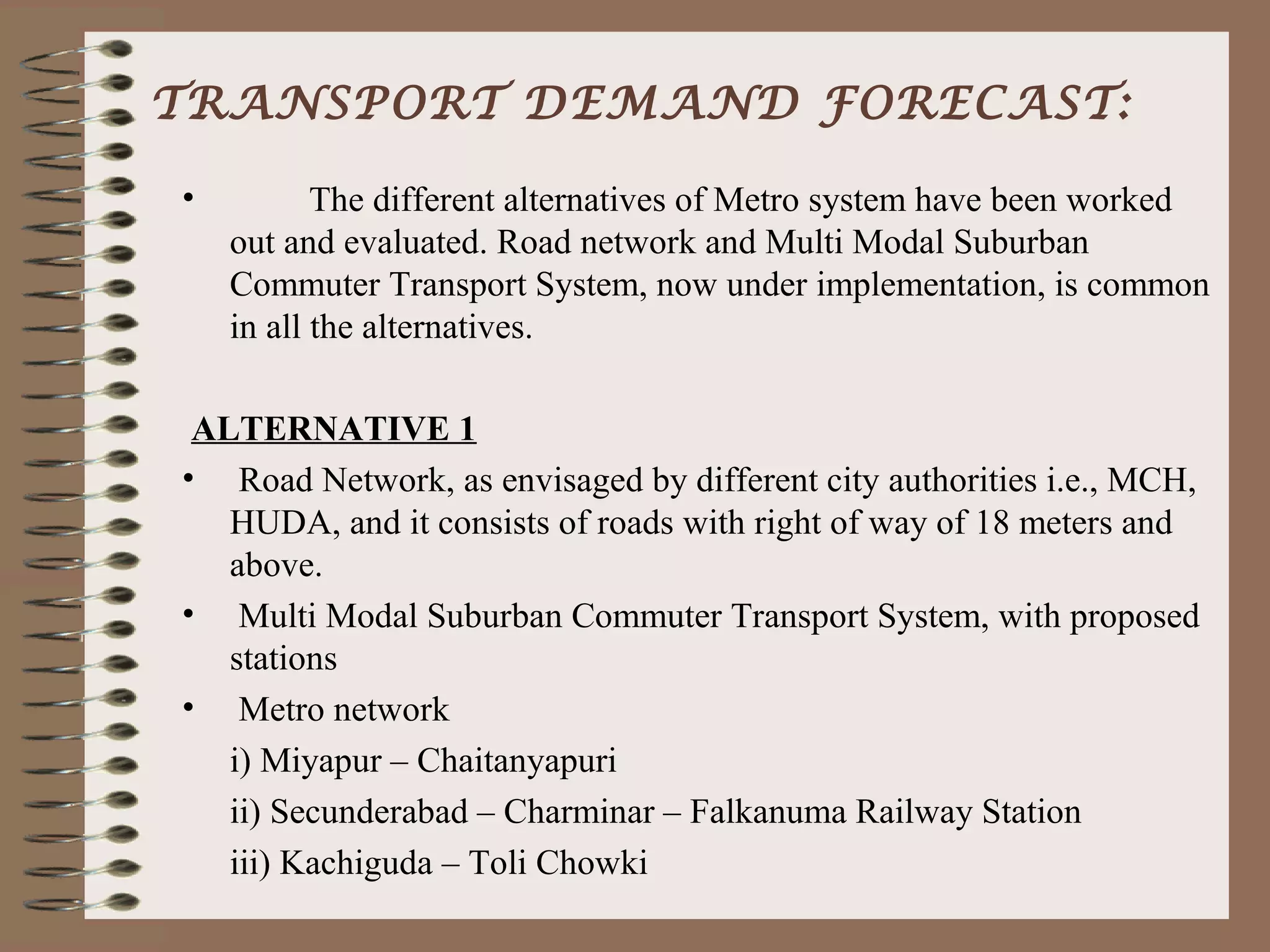 TRANSPORT DEMAND FORECAST:

•          The different alternatives of Metro system have been worked
    out and evaluated. Road network and Multi Modal Suburban
    Commuter Transport System, now under implementation, is common
    in all the alternatives.

 ALTERNATIVE 1
• Road Network, as envisaged by different city authorities i.e., MCH,
   HUDA, and it consists of roads with right of way of 18 meters and
   above.
• Multi Modal Suburban Commuter Transport System, with proposed
   stations
• Metro network
   i) Miyapur – Chaitanyapuri
   ii) Secunderabad – Charminar – Falkanuma Railway Station
   iii) Kachiguda – Toli Chowki
 