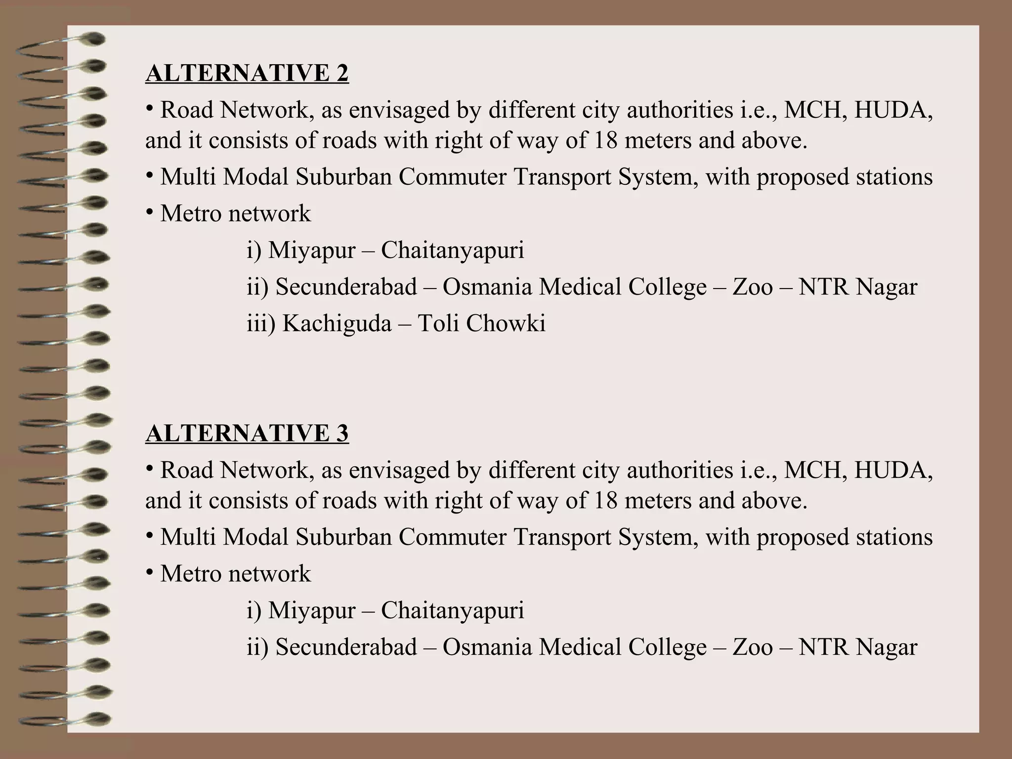 ALTERNATIVE 2
• Road Network, as envisaged by different city authorities i.e., MCH, HUDA,
and it consists of roads with right of way of 18 meters and above.
• Multi Modal Suburban Commuter Transport System, with proposed stations
• Metro network
          i) Miyapur – Chaitanyapuri
          ii) Secunderabad – Osmania Medical College – Zoo – NTR Nagar
          iii) Kachiguda – Toli Chowki



ALTERNATIVE 3
• Road Network, as envisaged by different city authorities i.e., MCH, HUDA,
and it consists of roads with right of way of 18 meters and above.
• Multi Modal Suburban Commuter Transport System, with proposed stations
• Metro network
          i) Miyapur – Chaitanyapuri
          ii) Secunderabad – Osmania Medical College – Zoo – NTR Nagar
 