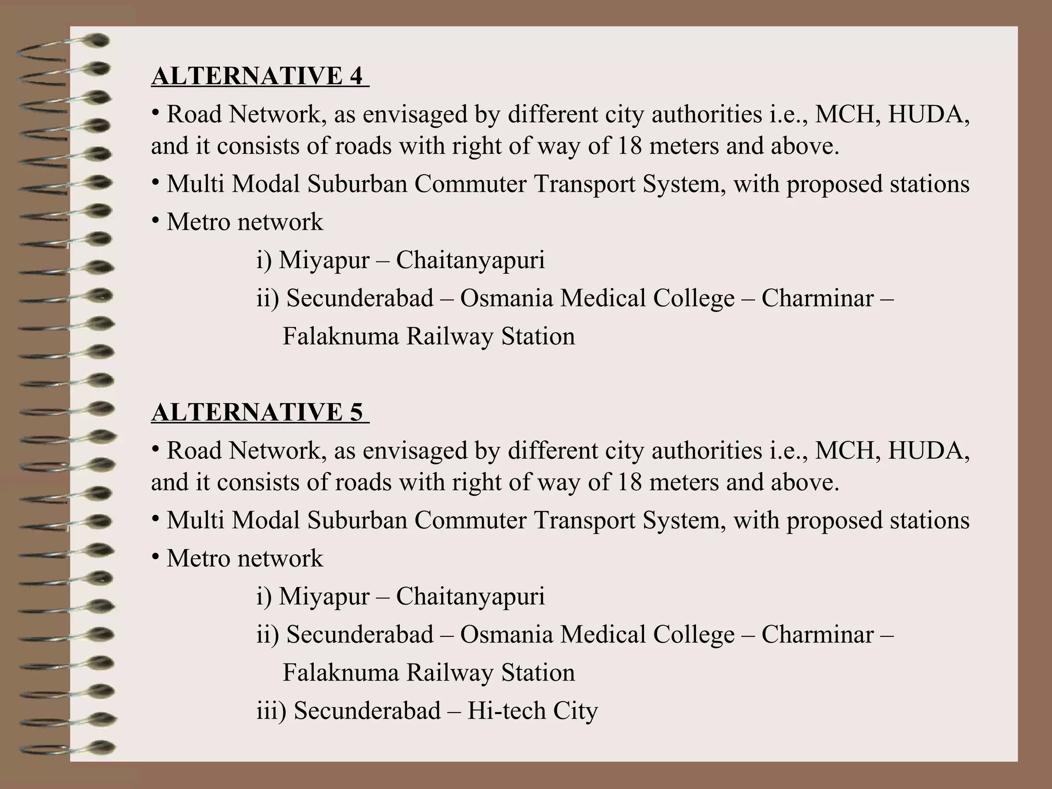 ALTERNATIVE 4
• Road Network, as envisaged by different city authorities i.e., MCH, HUDA,
and it consists of roads with right of way of 18 meters and above.
• Multi Modal Suburban Commuter Transport System, with proposed stations
• Metro network
          i) Miyapur – Chaitanyapuri
          ii) Secunderabad – Osmania Medical College – Charminar –
             Falaknuma Railway Station

ALTERNATIVE 5
• Road Network, as envisaged by different city authorities i.e., MCH, HUDA,
and it consists of roads with right of way of 18 meters and above.
• Multi Modal Suburban Commuter Transport System, with proposed stations
• Metro network
          i) Miyapur – Chaitanyapuri
          ii) Secunderabad – Osmania Medical College – Charminar –
              Falaknuma Railway Station
          iii) Secunderabad – Hi-tech City
 