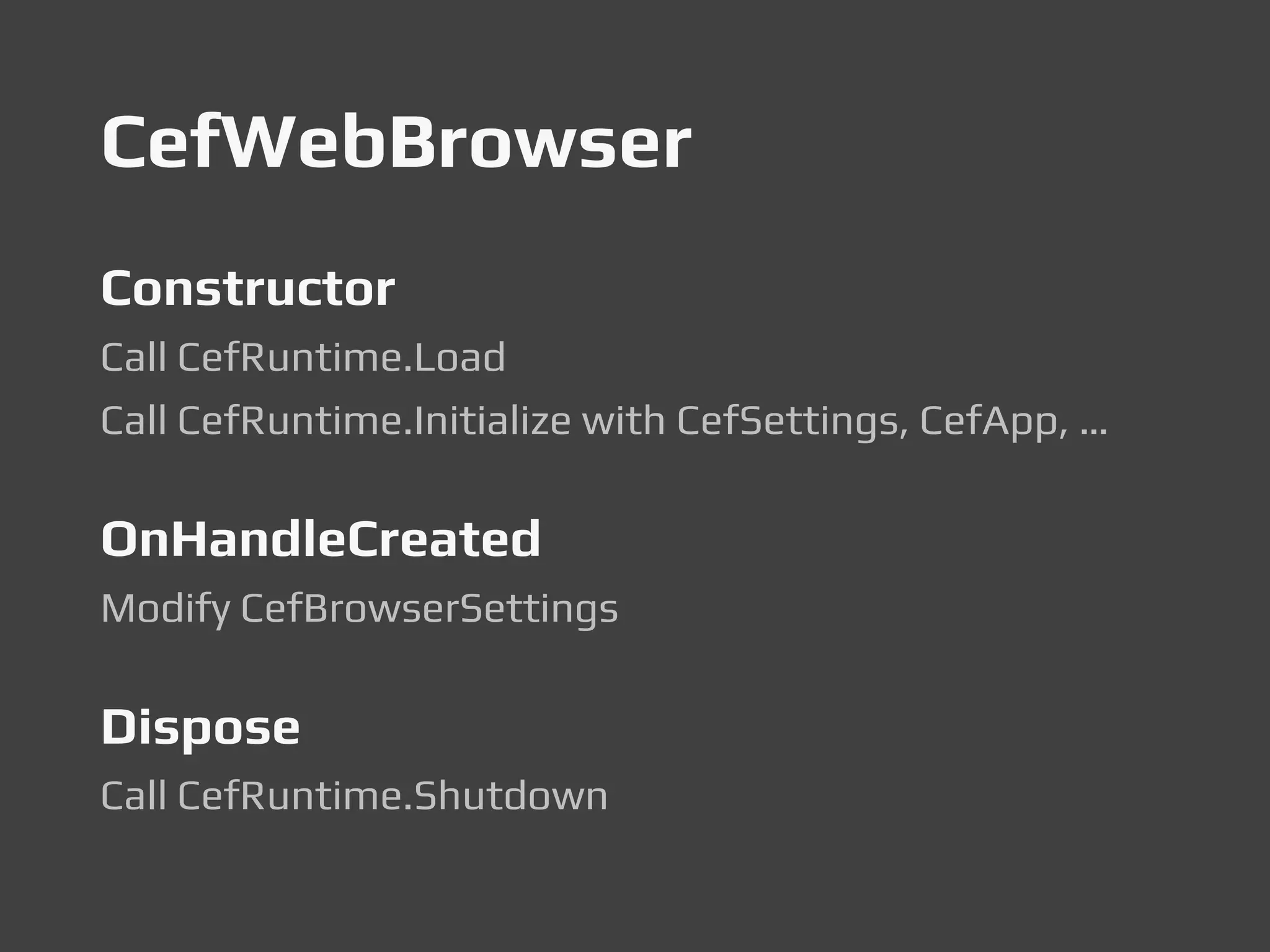 CefWebBrowser
Constructor
Call CefRuntime.Load
Call CefRuntime.Initialize with CefSettings, CefApp, …
OnHandleCreated
Modify CefBrowserSettings
Dispose
Call CefRuntime.Shutdown
 