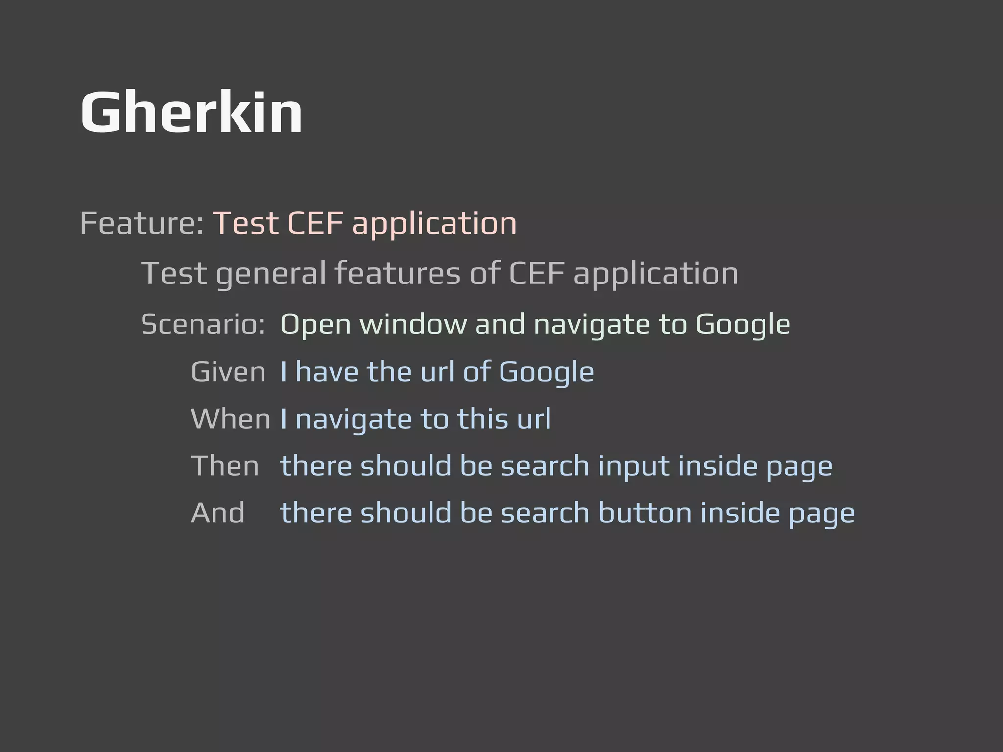 Gherkin
Feature: Test CEF application
Test general features of CEF application
Scenario: Open window and navigate to Google
Given I have the url of Google
When I navigate to this url
Then there should be search input inside page
And there should be search button inside page
 