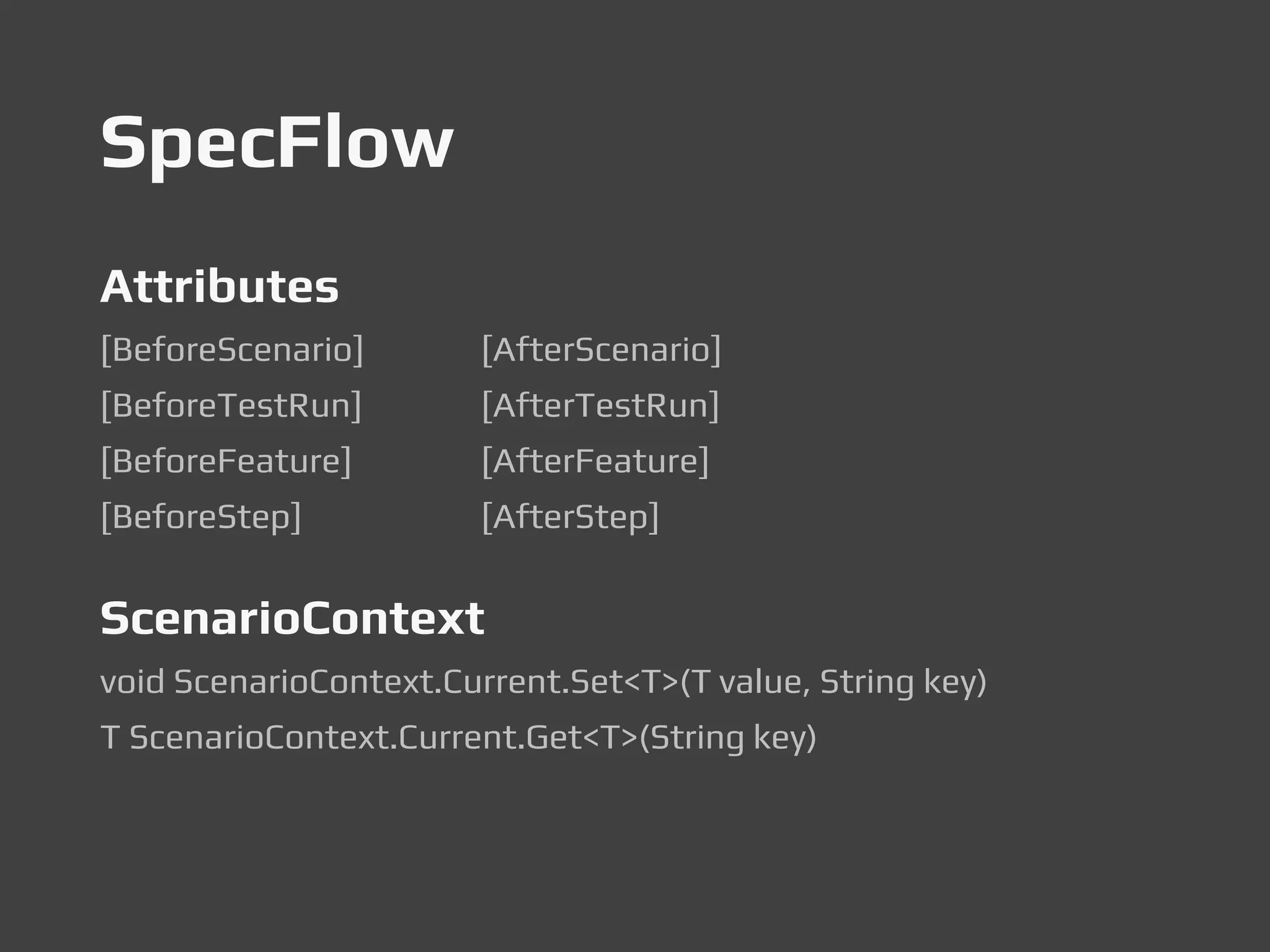 SpecFlow
Attributes
[BeforeScenario] [AfterScenario]
[BeforeTestRun] [AfterTestRun]
[BeforeFeature] [AfterFeature]
[BeforeStep] [AfterStep]
ScenarioContext
void ScenarioContext.Current.Set<T>(T value, String key)
T ScenarioContext.Current.Get<T>(String key)
 