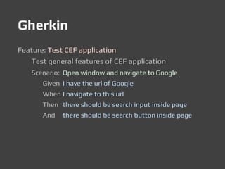 Gherkin
Feature: Test CEF application
Test general features of CEF application
Scenario: Open window and navigate to Google
Given I have the url of Google
When I navigate to this url
Then there should be search input inside page
And there should be search button inside page
 