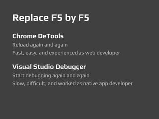 Replace F5 by F5
Chrome DeTools
Reload again and again
Fast, easy, and experienced as web developer
Visual Studio Debugger
Start debugging again and again
Slow, difficult, and worked as native app developer
 