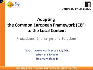 Adapting
the Common European Framework (CEF)
        to the Local Context
    Procedures, Challenges and Solutions`

         TESOL Students Conference 3 July 2012
                  School of Education
                  University of Leeds


   ADAPTING THE COMMON EUROPEAN FRAMEWORK (CEF)
 