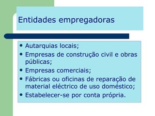 Entidades empregadoras Autarquias locais; Empresas de construção civil e obras públicas; Empresas comerciais; Fábricas ou oficinas de reparação de material eléctrico de uso doméstico; Estabelecer-se por conta própria. 