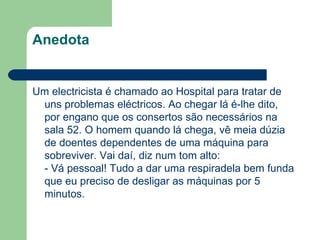 Anedota Um electricista é chamado ao Hospital para tratar de uns problemas eléctricos. Ao chegar lá é-lhe dito, por engano que os consertos são necessários na sala 52. O homem quando lá chega, vê meia dúzia de doentes dependentes de uma máquina para sobreviver. Vai daí, diz num tom alto: - Vá pessoal! Tudo a dar uma respiradela bem funda que eu preciso de desligar as máquinas por 5 minutos. 