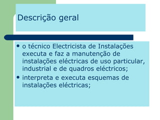 Descrição geral o técnico Electricista de Instalações executa e faz a manutenção de instalações eléctricas de uso particular, industrial e de quadros eléctricos; interpreta e executa esquemas de instalações eléctricas;  