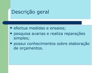 Descrição geral efectua medidas e ensaios;  pesquisa avarias e realiza reparações simples; possui conhecimentos sobre elaboração de orçamentos. 