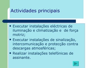 Actividades principais Executar instalações eléctricas de iluminação e climatização e  de força motriz; Executar instalações de sinalização, intercomunicação e protecção contra descargas atmosféricas; Realizar instalações telefónicas de assinante. 