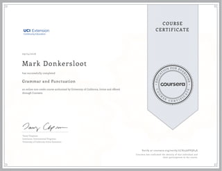 EDUCA
T
ION FOR EVE
R
YONE
CO
U
R
S
E
C E R T I F
I
C
A
TE
COURSE
CERTIFICATE
09/24/2016
Mark Donkersloot
Grammar and Punctuation
an online non-credit course authorized by University of California, Irvine and offered
through Coursera
has successfully completed
Tamy Chapman
Instructor, International Programs
University of California Irvine Extension
Verify at coursera.org/verify/LCH25APVQP4X
Coursera has confirmed the identity of this individual and
their participation in the course.
 